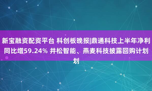 新宝融资配资平台 科创板晚报|鼎通科技上半年净利同比增59.24% 井松智能、燕麦科技披露回购计划