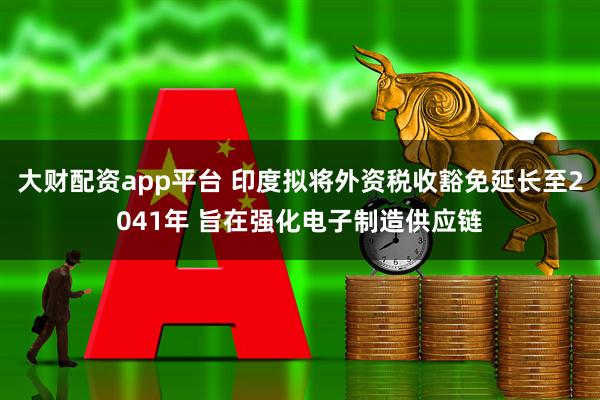 大财配资app平台 印度拟将外资税收豁免延长至2041年 旨在强化电子制造供应链