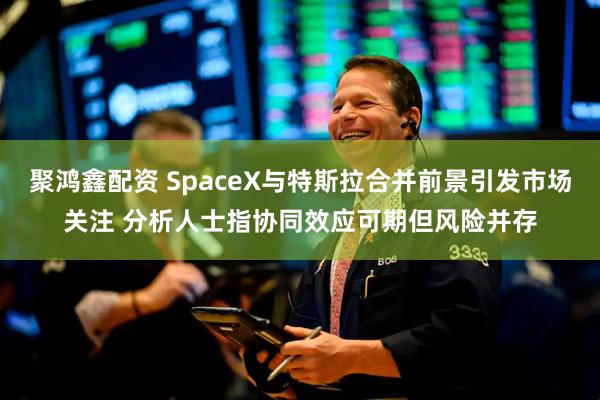 聚鸿鑫配资 SpaceX与特斯拉合并前景引发市场关注 分析人士指协同效应可期但风险并存