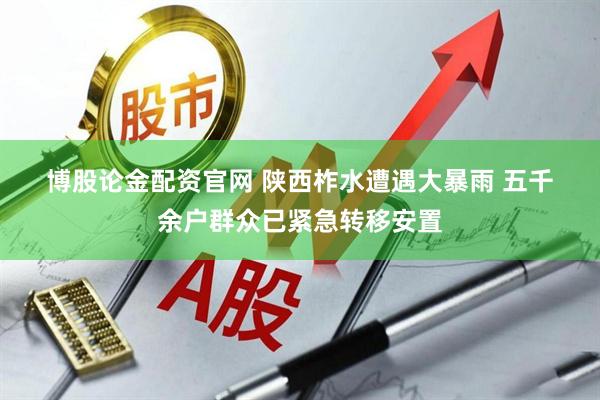 博股论金配资官网 陕西柞水遭遇大暴雨 五千余户群众已紧急转移安置
