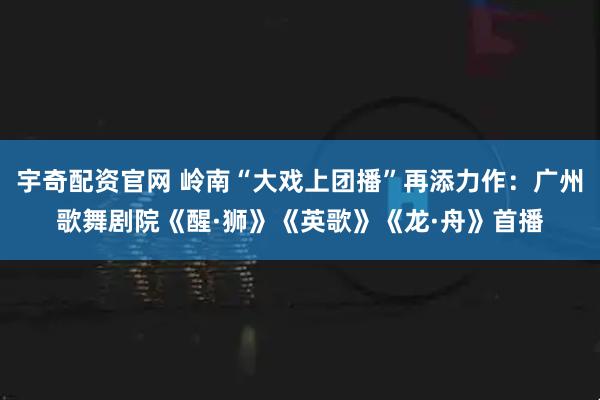 宇奇配资官网 岭南“大戏上团播”再添力作：广州歌舞剧院《醒·狮》《英歌》《龙·舟》首播