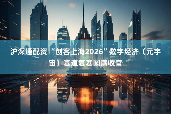 沪深通配资 “创客上海2026”数字经济（元宇宙）赛道复赛圆满收官