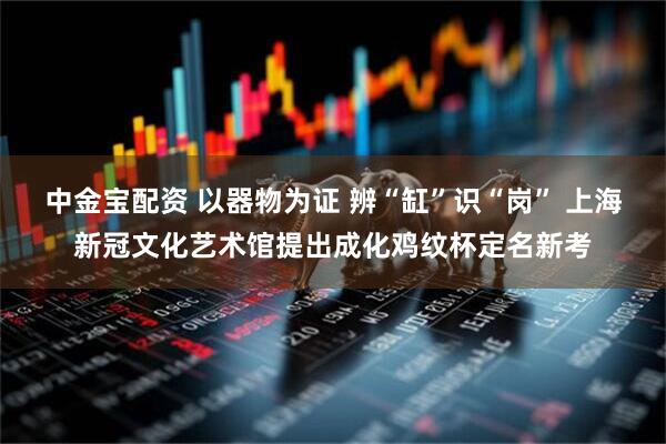 中金宝配资 以器物为证 辨“缸”识“岗” 上海新冠文化艺术馆提出成化鸡纹杯定名新考