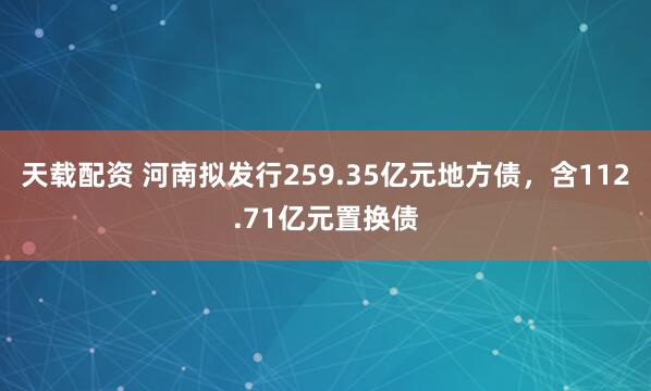 天载配资 河南拟发行259.35亿元地方债，含112.71亿元置换债