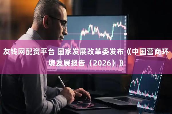 友钱网配资平台 国家发展改革委发布《中国营商环境发展报告（2026）》