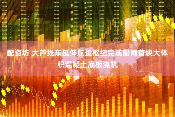 配资坊 大芦线东延伸航运枢纽完成船闸首块大体积混凝土底板浇筑