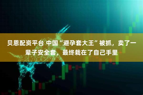 贝恩配资平台 中国“避孕套大王”被抓，卖了一辈子安全套，最终栽在了自己手里