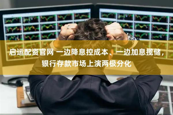 启运配资官网 一边降息控成本、一边加息揽储，银行存款市场上演两极分化