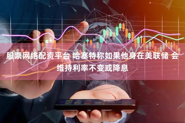 股票网络配资平台 哈塞特称如果他身在美联储 会维持利率不变或降息