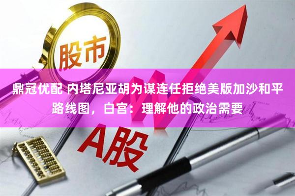 鼎冠优配 内塔尼亚胡为谋连任拒绝美版加沙和平路线图，白宫：理解他的政治需要