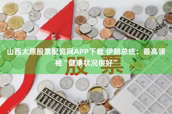 山西太原股票配资网APP下载 伊朗总统：最高领袖“健康状况很好”
