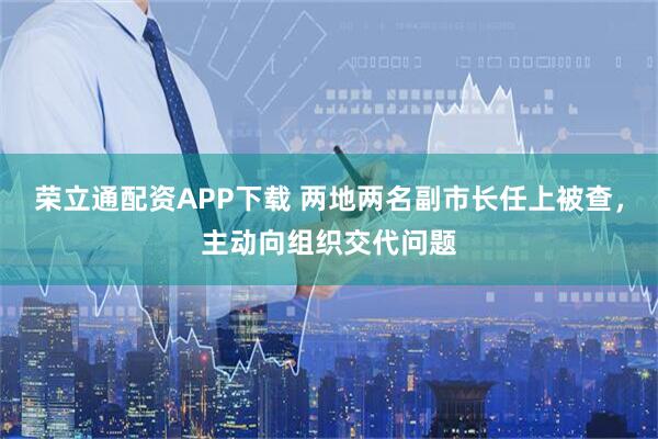 荣立通配资APP下载 两地两名副市长任上被查，主动向组织交代问题