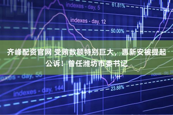齐峰配资官网 受贿数额特别巨大，惠新安被提起公诉！曾任潍坊市委书记
