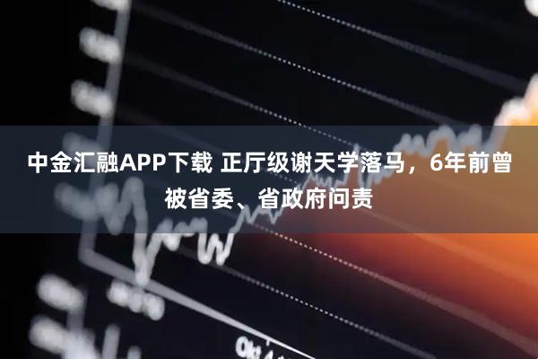 中金汇融APP下载 正厅级谢天学落马，6年前曾被省委、省政府问责