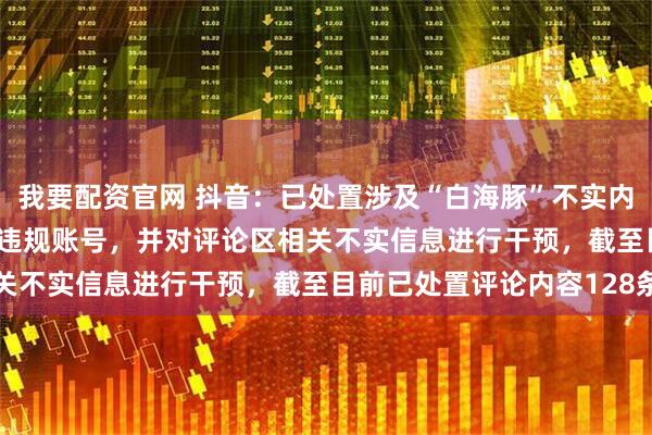 我要配资官网 抖音：已处置涉及“白海豚”不实内容12834条，处置5个违规账号，并对评论区相关不实信息进行干预，截至目前已处置评论内容128条