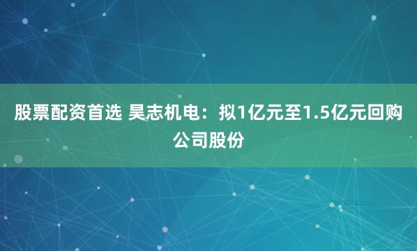 股票配资首选 昊志机电：拟1亿元至1.5亿元回购公司股份
