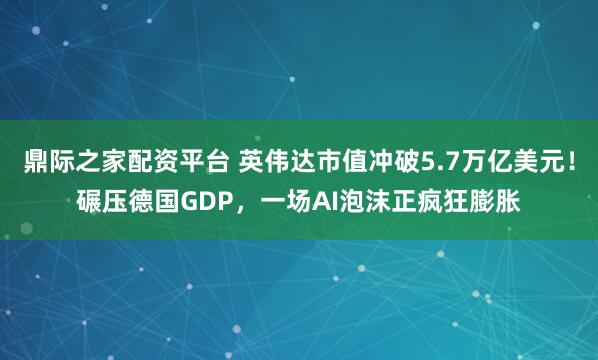 鼎际之家配资平台 英伟达市值冲破5.7万亿美元！碾压德国GDP，一场AI泡沫正疯狂膨胀