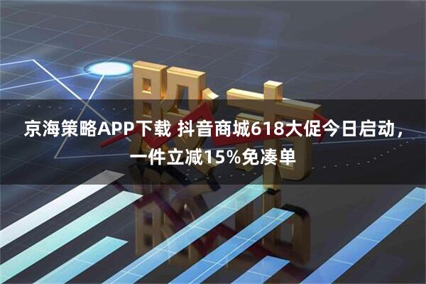 京海策略APP下载 抖音商城618大促今日启动，一件立减15%免凑单
